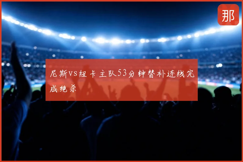 尼斯vs纽卡主队53分钟替补连线完成绝杀